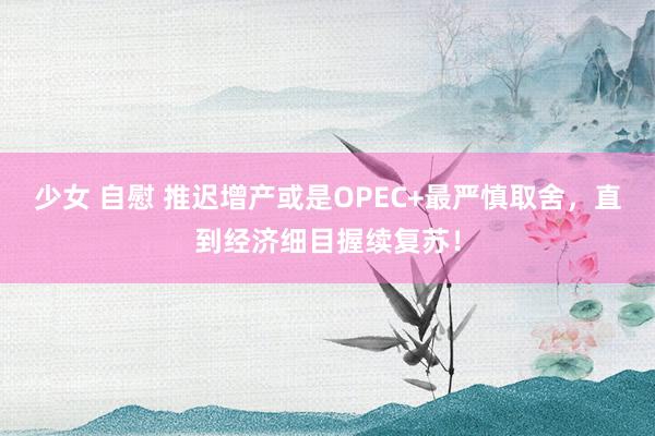 少女 自慰 推迟增产或是OPEC+最严慎取舍，直到经济细目握续复苏！