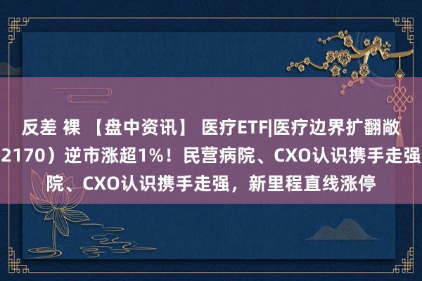 反差 裸 【盘中资讯】 医疗ETF|医疗边界扩翻敞开！医疗ETF（512170）逆市涨超1%！民营病院、CXO认识携手走强，新里程直线涨停