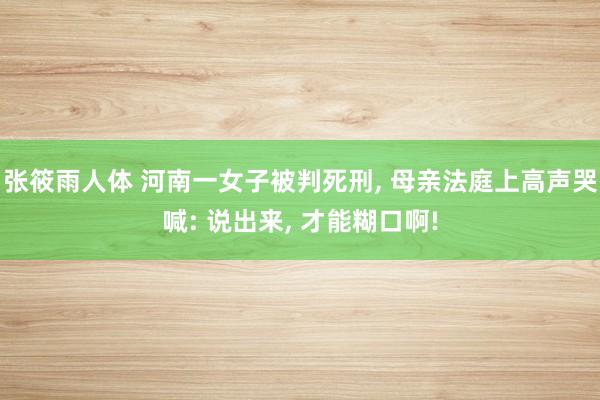 张筱雨人体 河南一女子被判死刑， 母亲法庭上高声哭喊: 说出来， 才能糊口啊!