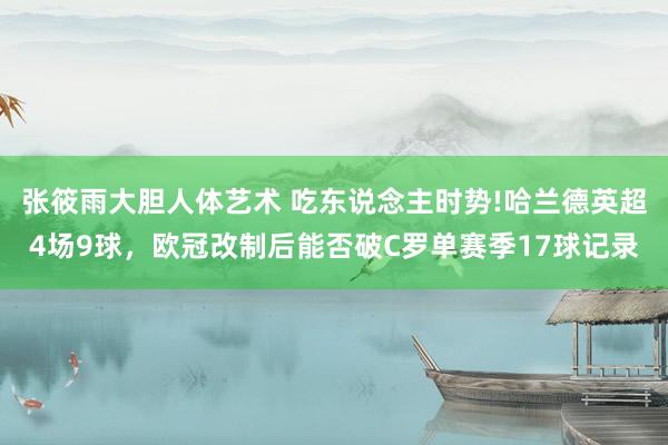 张筱雨大胆人体艺术 吃东说念主时势!哈兰德英超4场9球，欧冠改制后能否破C罗单赛季17球记录