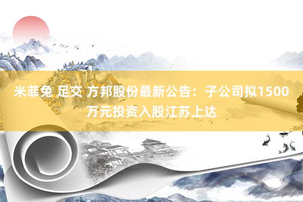 米菲兔 足交 方邦股份最新公告：子公司拟1500万元投资入股江苏上达