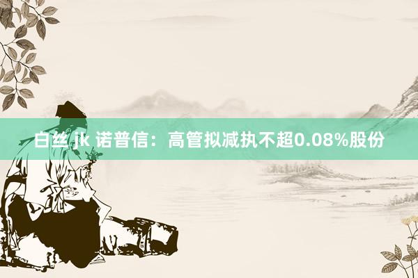 白丝 jk 诺普信：高管拟减执不超0.08%股份