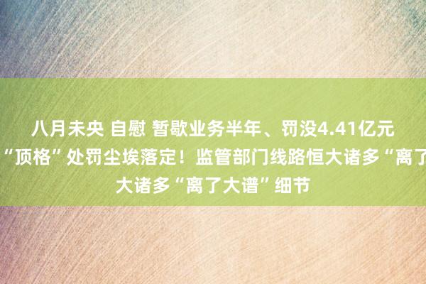 八月未央 自慰 暂歇业务半年、罚没4.41亿元：普华永谈“顶格”处罚尘埃落定！监管部门线路恒大诸多“离了大谱”细节