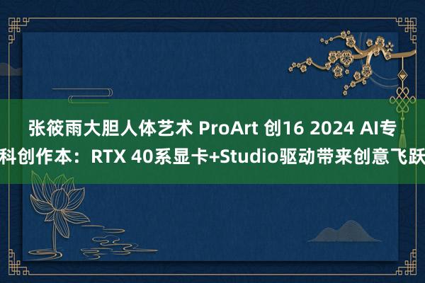 张筱雨大胆人体艺术 ProArt 创16 2024 AI专科创作本：RTX 40系显卡+Studio驱动带来创意飞跃