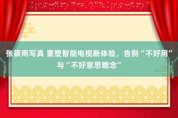 张筱雨写真 重塑智能电视新体验，告别“不好用”与“不好意思瞻念”