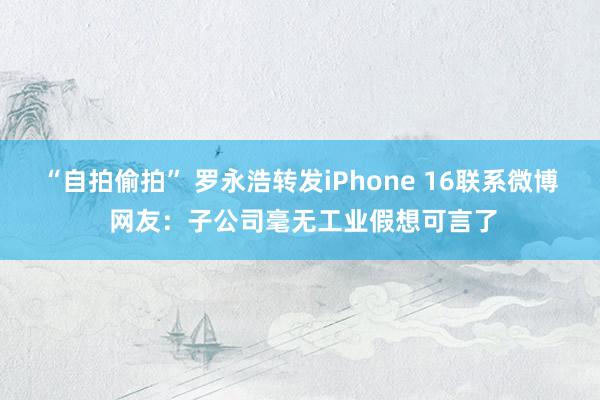 “自拍偷拍” 罗永浩转发iPhone 16联系微博 网友：子公司毫无工业假想可言了