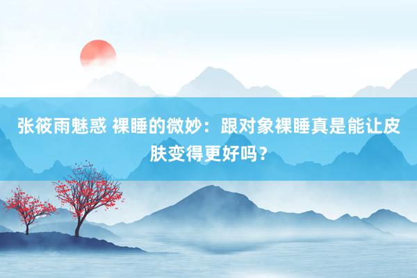 张筱雨魅惑 裸睡的微妙：跟对象裸睡真是能让皮肤变得更好吗？