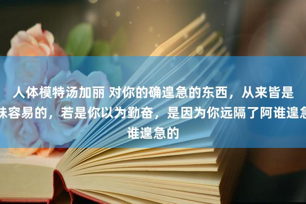 人体模特汤加丽 对你的确遑急的东西，从来皆是冒昧容易的，若是你以为勤奋，是因为你远隔了阿谁遑急的