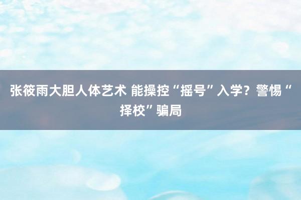 张筱雨大胆人体艺术 能操控“摇号”入学？警惕“择校”骗局