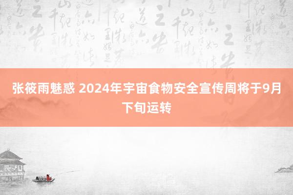 张筱雨魅惑 2024年宇宙食物安全宣传周将于9月下旬运转