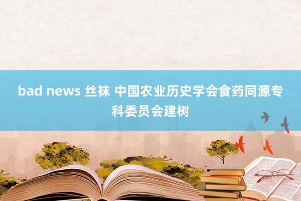 bad news 丝袜 中国农业历史学会食药同源专科委员会建树