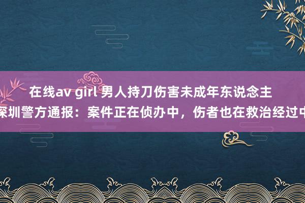 在线av girl 男人持刀伤害未成年东说念主 深圳警方通报：案件正在侦办中，伤者也在救治经过中