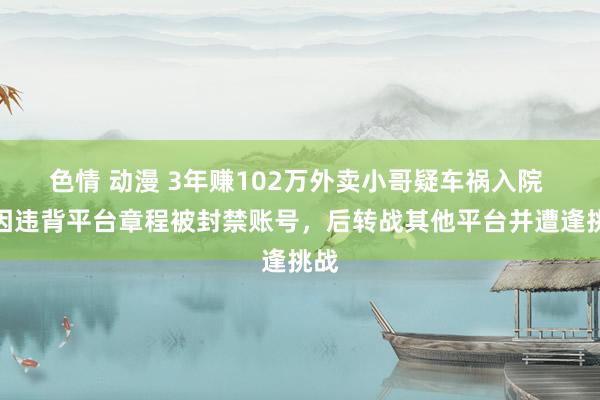 色情 动漫 3年赚102万外卖小哥疑车祸入院 曾因违背平台章程被封禁账号，后转战其他平台并遭逢挑战