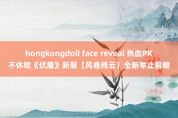 hongkongdoll face reveal 热血PK不休歇《伏魔》新服【风卷残云】全新举止前瞻