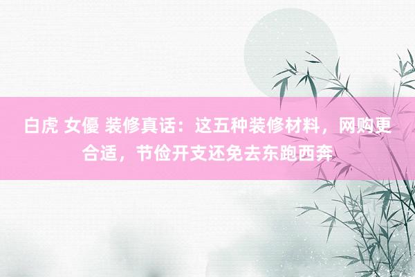 白虎 女優 装修真话：这五种装修材料，网购更合适，节俭开支还免去东跑西奔