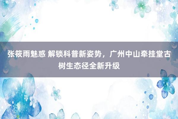 张筱雨魅惑 解锁科普新姿势，广州中山牵挂堂古树生态径全新升级