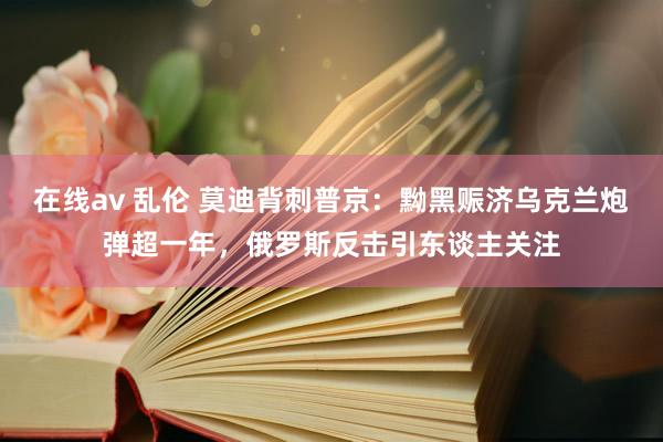 在线av 乱伦 莫迪背刺普京：黝黑赈济乌克兰炮弹超一年，俄罗斯反击引东谈主关注