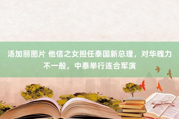 汤加丽图片 他信之女担任泰国新总理，对华魄力不一般，中泰举行连合军演