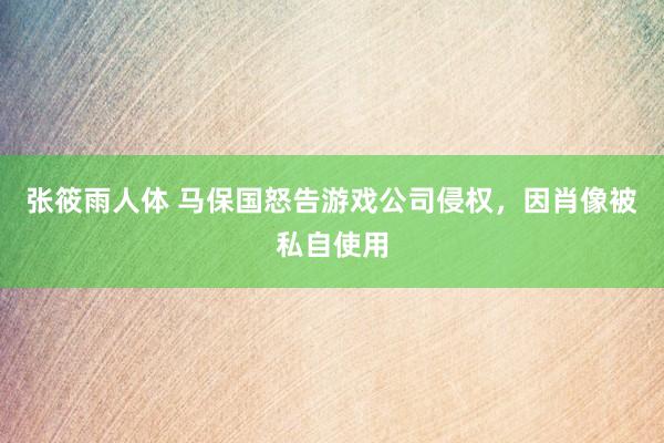 张筱雨人体 马保国怒告游戏公司侵权，因肖像被私自使用