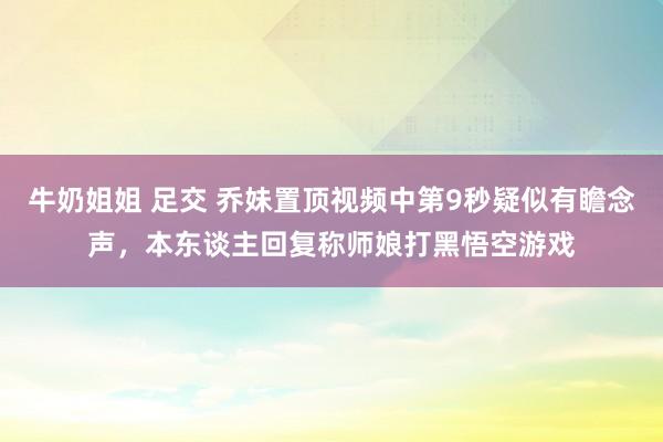 牛奶姐姐 足交 乔妹置顶视频中第9秒疑似有瞻念声，本东谈主回复称师娘打黑悟空游戏