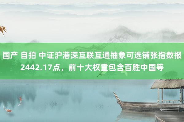 国产 自拍 中证沪港深互联互通抽象可选铺张指数报2442.17点，前十大权重包含百胜中国等