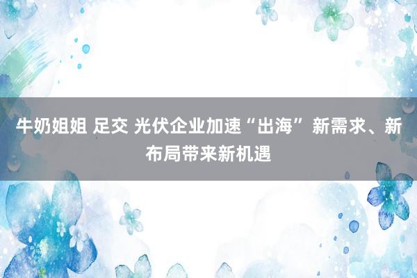 牛奶姐姐 足交 光伏企业加速“出海” 新需求、新布局带来新机遇