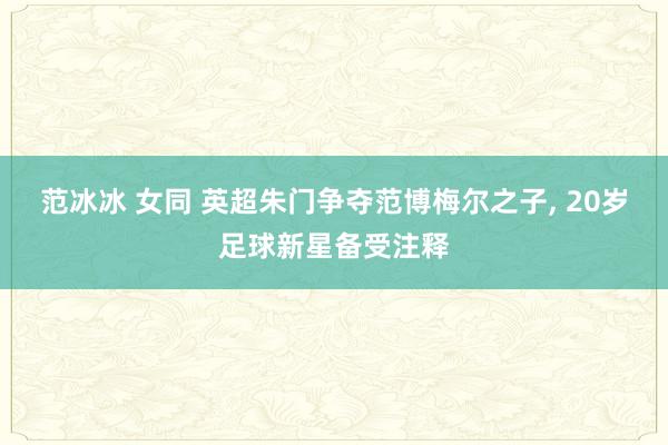 范冰冰 女同 英超朱门争夺范博梅尔之子， 20岁足球新星备受注释