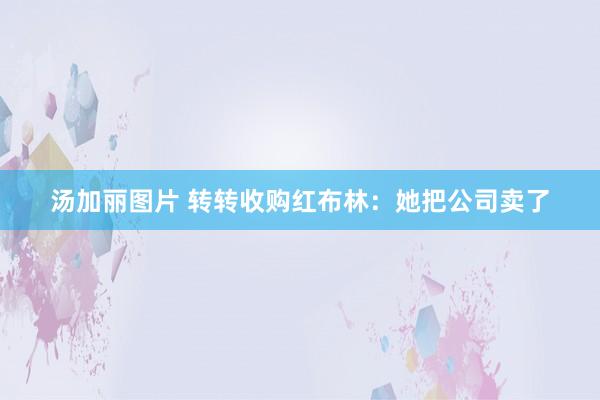 汤加丽图片 转转收购红布林：她把公司卖了