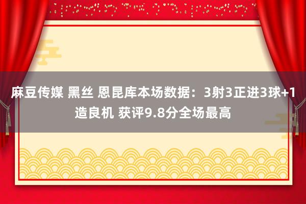 麻豆传媒 黑丝 恩昆库本场数据：3射3正进3球+1造良机 获评9.8分全场最高