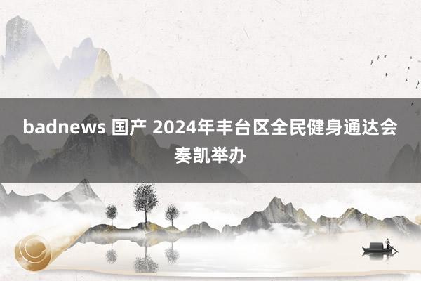 badnews 国产 2024年丰台区全民健身通达会奏凯举办