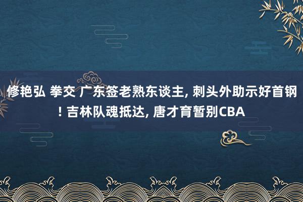 修艳弘 拳交 广东签老熟东谈主， 刺头外助示好首钢! 吉林队魂抵达， 唐才育暂别CBA