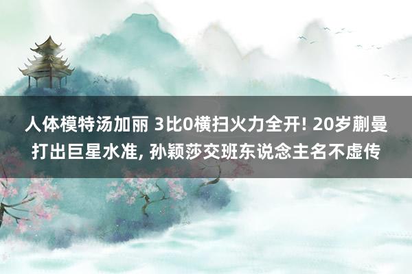 人体模特汤加丽 3比0横扫火力全开! 20岁蒯曼打出巨星水准， 孙颖莎交班东说念主名不虚传