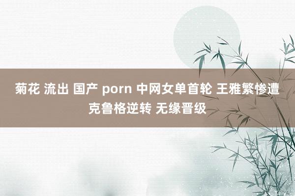 菊花 流出 国产 porn 中网女单首轮 王雅繁惨遭克鲁格逆转 无缘晋级