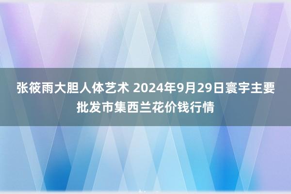 张筱雨大胆人体艺术 2024年9月29日寰宇主要批发市集西兰花价钱行情