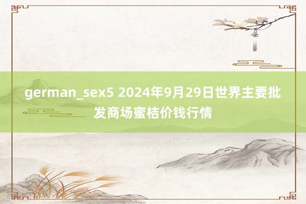 german_sex5 2024年9月29日世界主要批发商场蜜桔价钱行情