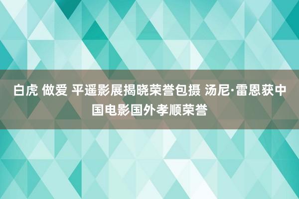 白虎 做爱 平遥影展揭晓荣誉包摄 汤尼·雷恩获中国电影国外孝顺荣誉