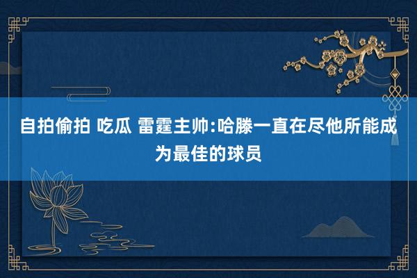 自拍偷拍 吃瓜 雷霆主帅:哈滕一直在尽他所能成为最佳的球员