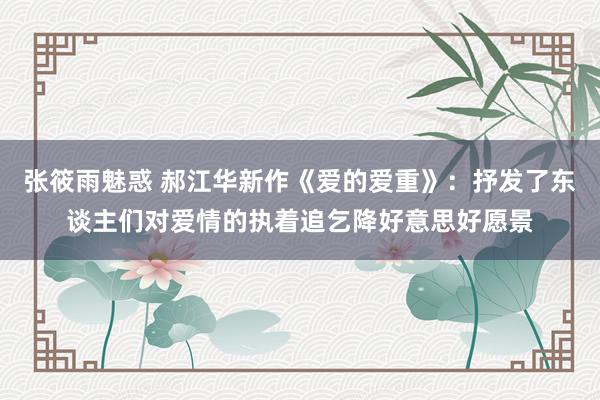 张筱雨魅惑 郝江华新作《爱的爱重》：抒发了东谈主们对爱情的执着追乞降好意思好愿景