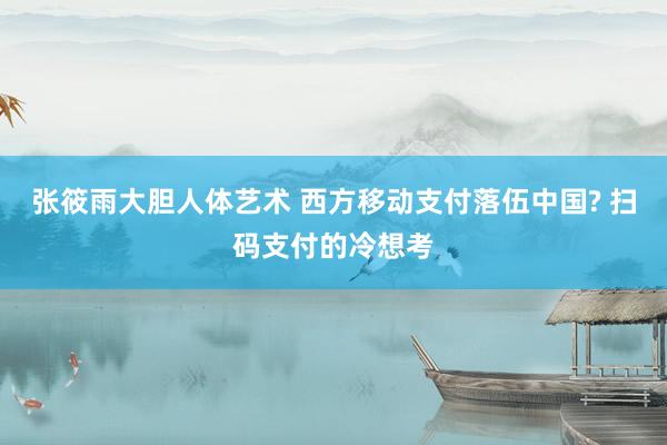 张筱雨大胆人体艺术 西方移动支付落伍中国? 扫码支付的冷想考