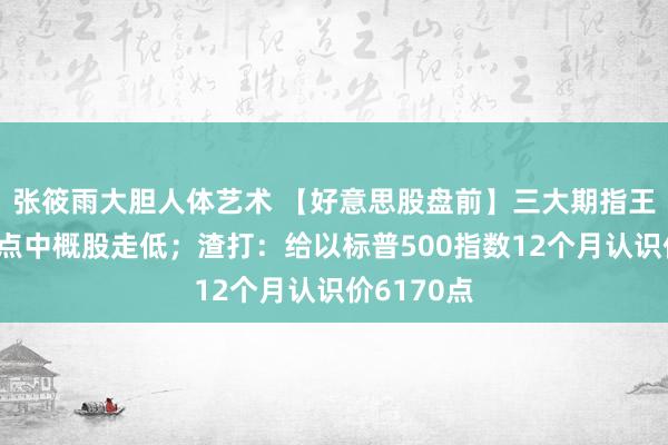 张筱雨大胆人体艺术 【好意思股盘前】三大期指王人跌，热点中概股走低；渣打：给以标普500指数12个月认识价6170点