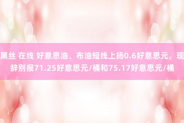 黑丝 在线 好意思油、布油短线上扬0.6好意思元，现辞别报71.25好意思元/桶和75.17好意思元/桶