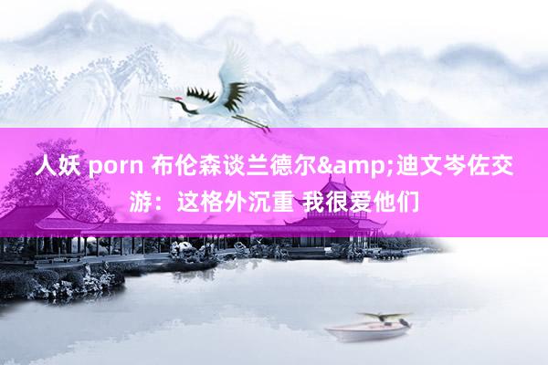 人妖 porn 布伦森谈兰德尔&迪文岑佐交游：这格外沉重 我很爱他们