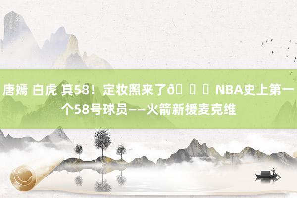 唐嫣 白虎 真58！定妆照来了😉NBA史上第一个58号球员——火箭新援麦克维