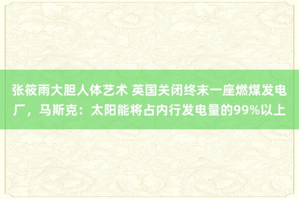 张筱雨大胆人体艺术 英国关闭终末一座燃煤发电厂，马斯克：太阳能将占内行发电量的99%以上