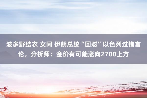 波多野结衣 女同 伊朗总统“回怼”以色列过错言论，分析师：金价有可能涨向2700上方