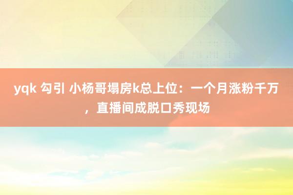 yqk 勾引 小杨哥塌房k总上位：一个月涨粉千万，直播间成脱口秀现场