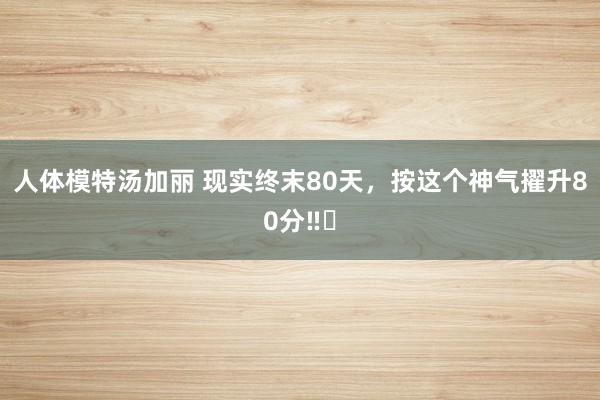 人体模特汤加丽 现实终末80天，按这个神气擢升80分‼️