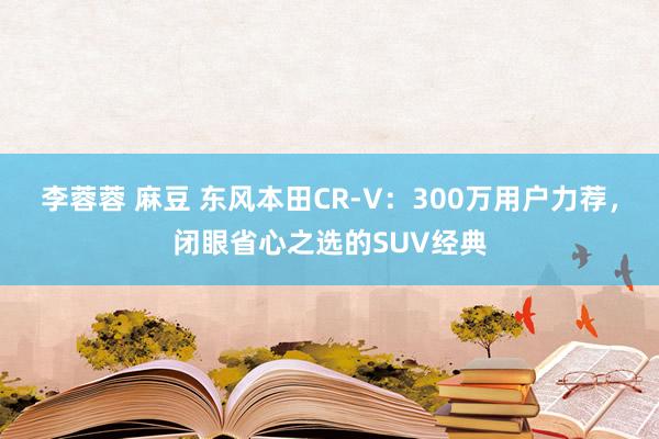 李蓉蓉 麻豆 东风本田CR-V：300万用户力荐，闭眼省心之选的SUV经典