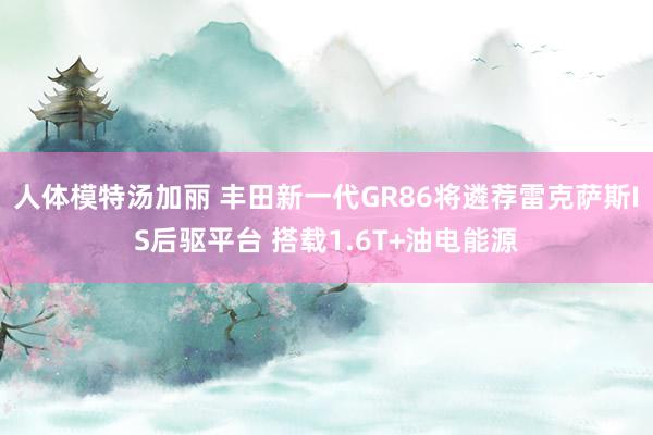 人体模特汤加丽 丰田新一代GR86将遴荐雷克萨斯IS后驱平台 搭载1.6T+油电能源