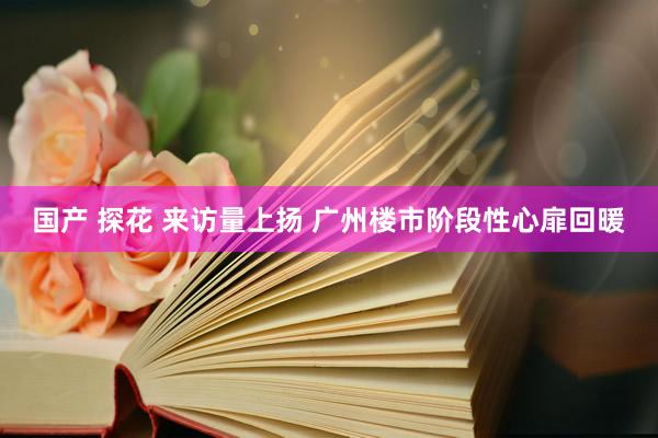 国产 探花 来访量上扬 广州楼市阶段性心扉回暖